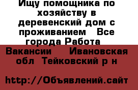 Ищу помощника по хозяйству в деревенский дом с проживанием - Все города Работа » Вакансии   . Ивановская обл.,Тейковский р-н